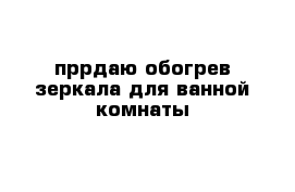 пррдаю обогрев зеркала для ванной комнаты